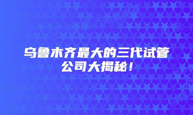 乌鲁木齐最大的三代试管公司大揭秘！