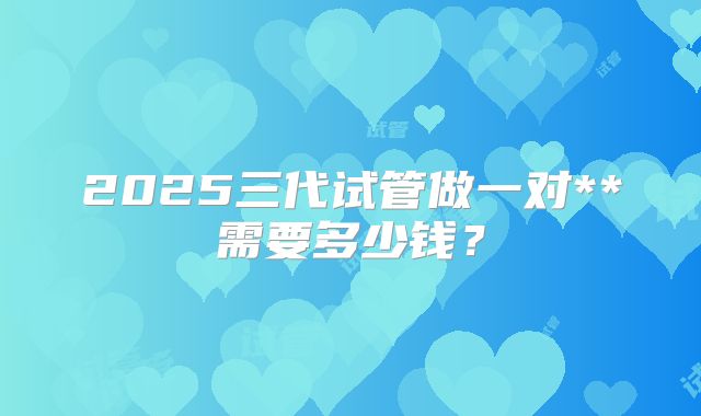 2025三代试管做一对**需要多少钱?