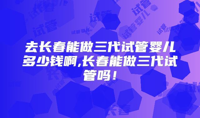 去长春能做三代试管婴儿多少钱啊,长春能做三代试管吗!