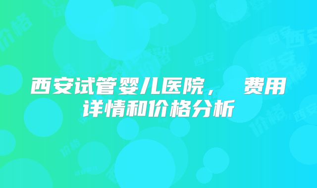 西安试管婴儿医院， 费用详情和价格分析