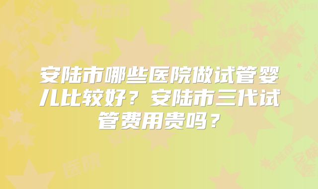 安陆市哪些医院做试管婴儿比较好?安陆市三代试管费用贵吗?