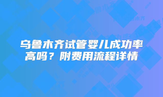 乌鲁木齐试管婴儿成功率高吗?附费用流程详情