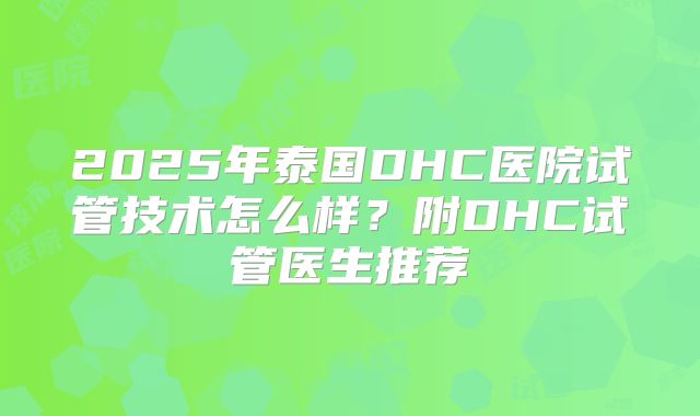 2025年泰国DHC医院试管技术怎么样？附DHC试管医生推荐