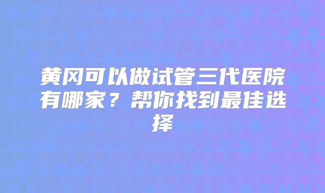 黄冈可以做试管三代医院有哪家?帮你找到最佳选择