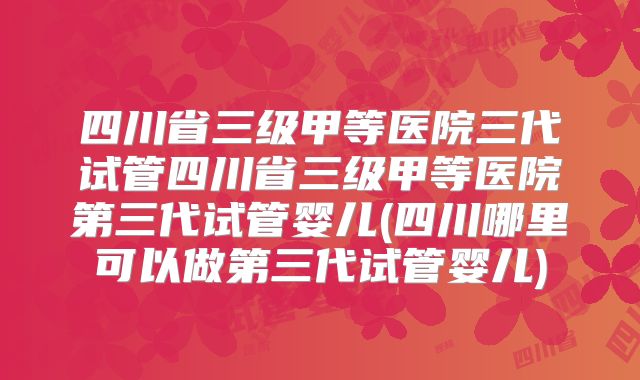 四川省三级甲等医院三代试管四川省三级甲等医院第三代试管婴儿(四川哪里可以做第三代试管婴儿)