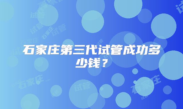 石家庄第三代试管成功多少钱?