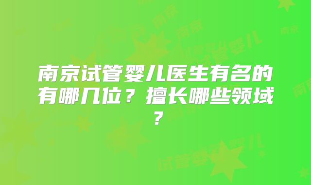南京试管婴儿医生有名的有哪几位？擅长哪些领域？