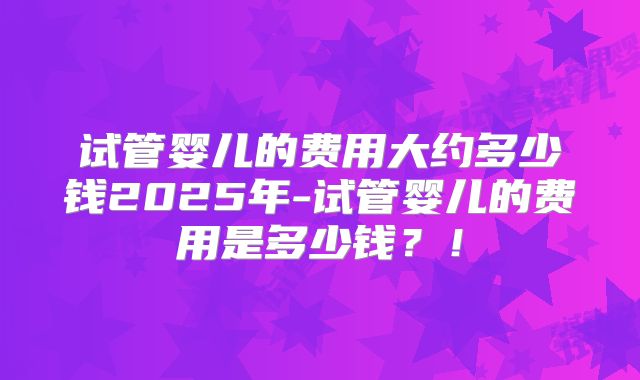 试管婴儿的费用大约多少钱2025年-试管婴儿的费用是多少钱？！