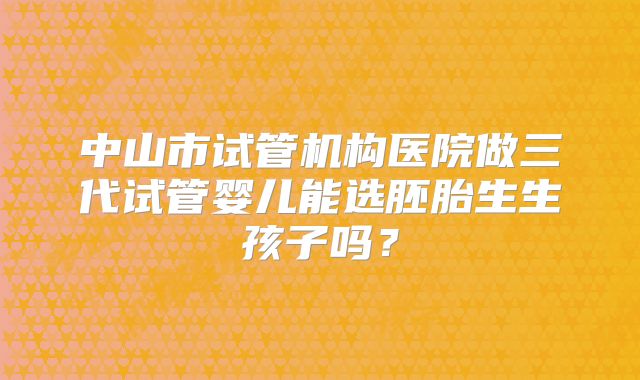 中山市试管机构医院做三代试管婴儿能选胚胎生生孩子吗？