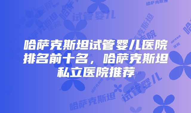哈萨克斯坦试管婴儿医院排名前十名，哈萨克斯坦私立医院推荐