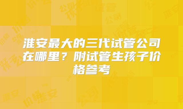 淮安最大的三代试管公司在哪里？附试管生孩子价格参考