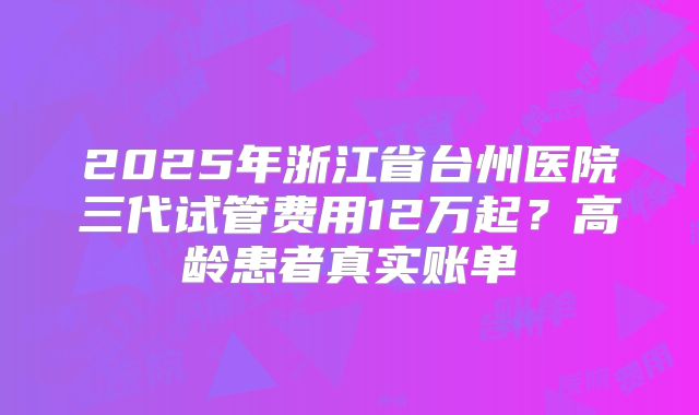 2025年浙江省台州医院三代试管费用12万起？高龄患者真实账单