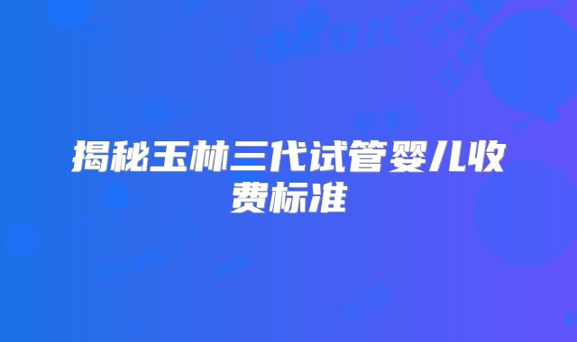 揭秘玉林三代试管婴儿收费标准
