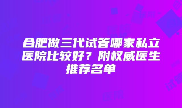 合肥做三代试管哪家私立医院比较好？附权威医生推荐名单