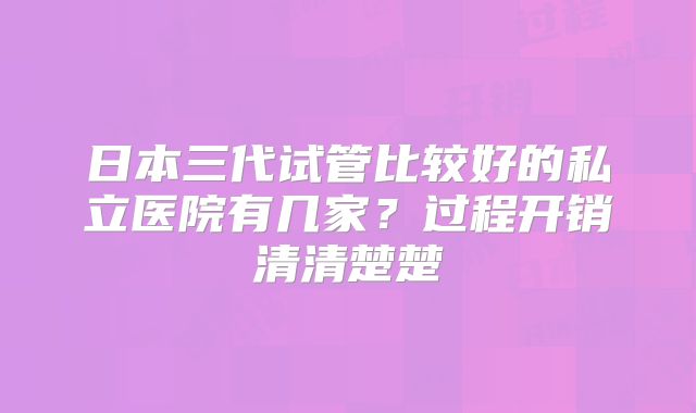 日本三代试管比较好的私立医院有几家？过程开销清清楚楚