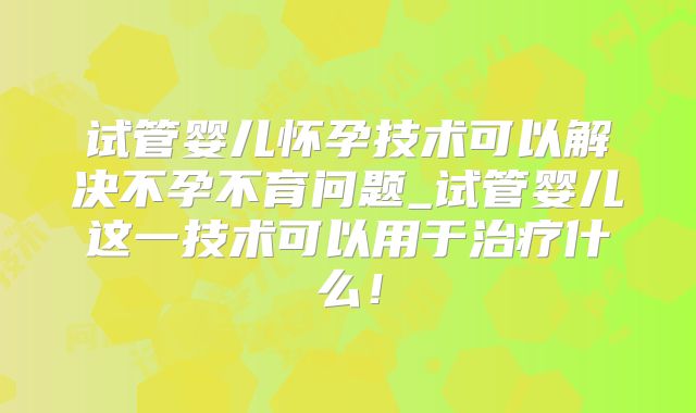 试管婴儿怀孕技术可以解决不孕不育问题_试管婴儿这一技术可以用于治疗什么！
