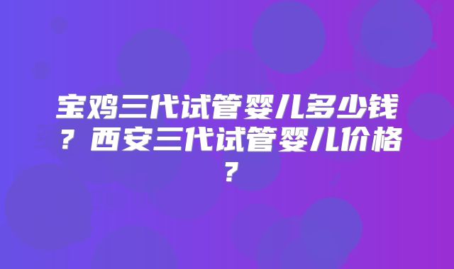 宝鸡三代试管婴儿多少钱?西安三代试管婴儿价格?