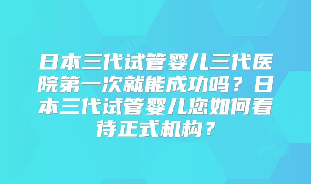 日本三代试管婴儿三代医院第一次就能成功吗？日本三代试管婴儿您如何看待正式机构？