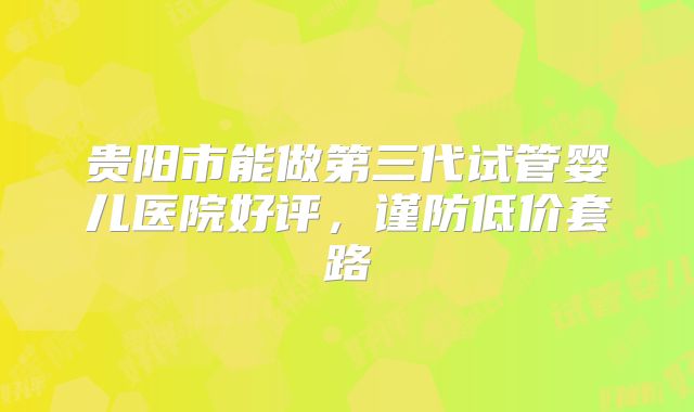 贵阳市能做第三代试管婴儿医院好评，谨防低价套路