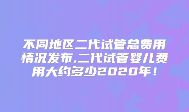 不同地区二代试管总费用情况发布,二代试管婴儿费用大约多少2020年！