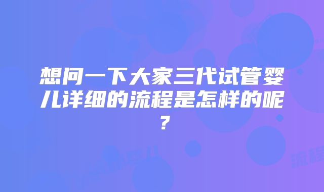 想问一下大家三代试管婴儿详细的流程是怎样的呢？