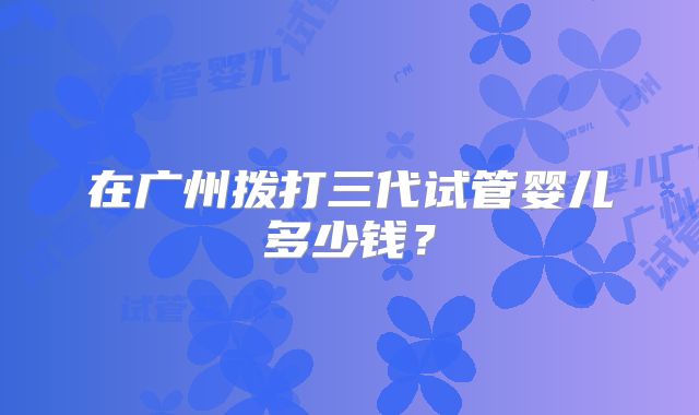 在广州拨打三代试管婴儿多少钱？