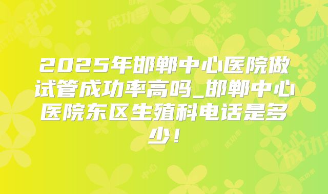 2025年邯郸中心医院做试管成功率高吗_邯郸中心医院东区生殖科电话是多少！
