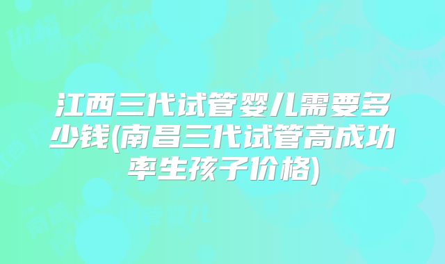 江西三代试管婴儿需要多少钱(南昌三代试管高成功率生孩子价格)