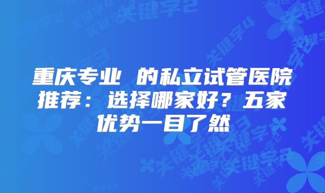 重庆专业 的私立试管医院推荐：选择哪家好？五家优势一目了然