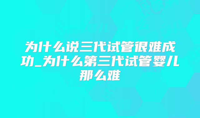 为什么说三代试管很难成功_为什么第三代试管婴儿那么难