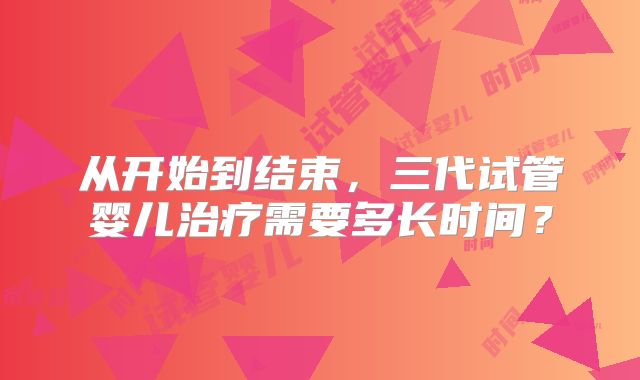 从开始到结束，三代试管婴儿治疗需要多长时间？