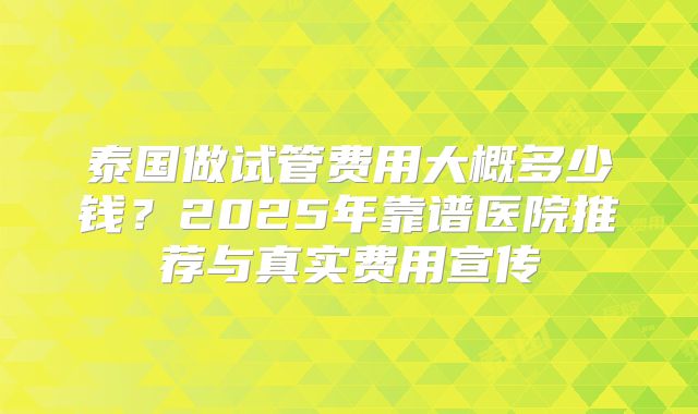 泰国做试管费用大概多少钱？2025年靠谱医院推荐与真实费用宣传
