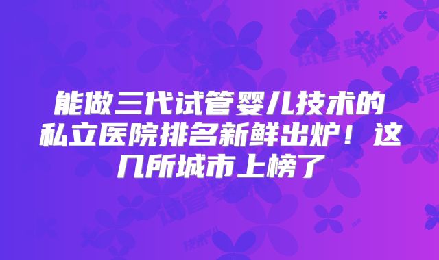 能做三代试管婴儿技术的私立医院排名新鲜出炉!这几所城市上榜了