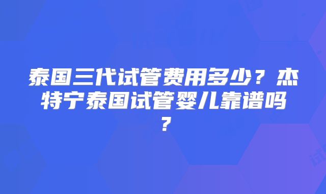 泰国三代试管费用多少？杰特宁泰国试管婴儿靠谱吗？