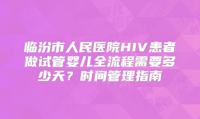 临汾市人民医院HIV患者做试管婴儿全流程需要多少天？时间管理指南