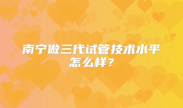 南宁做三代试管技术水平怎么样？