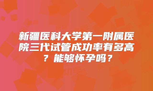 新疆医科大学第一附属医院三代试管成功率有多高？能够怀孕吗？