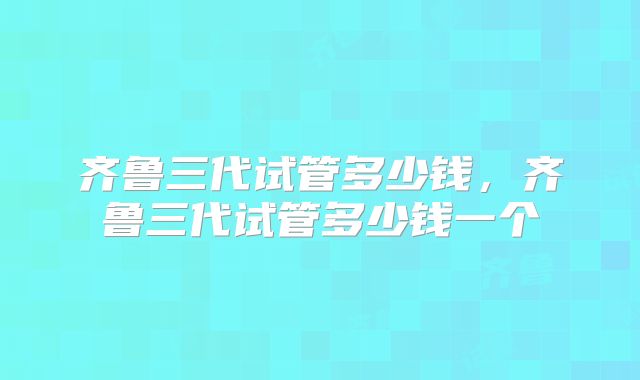 齐鲁三代试管多少钱,齐鲁三代试管多少钱一个