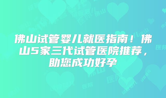 佛山试管婴儿就医指南！佛山5家三代试管医院推荐，助您成功好孕