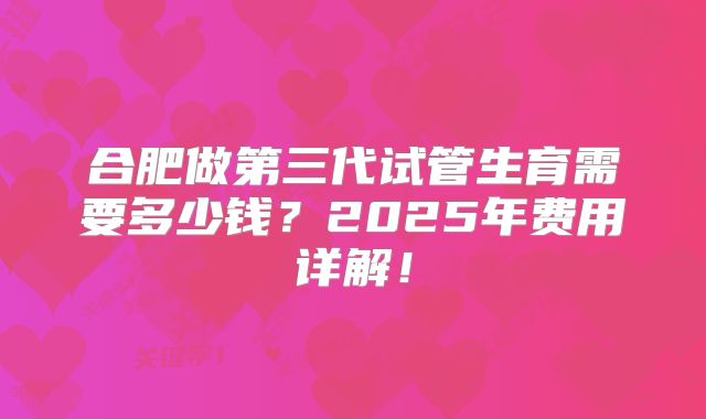 合肥做第三代试管生育需要多少钱？2025年费用详解！