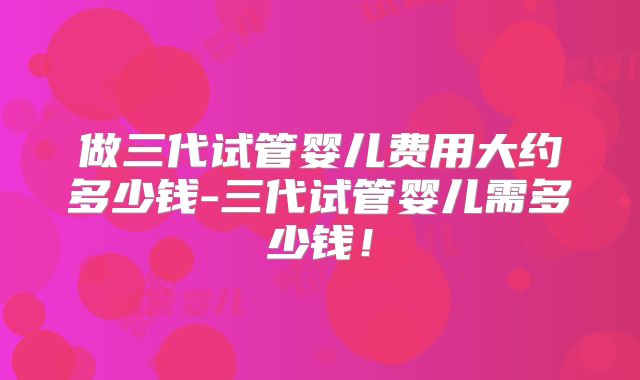 做三代试管婴儿费用大约多少钱-三代试管婴儿需多少钱！