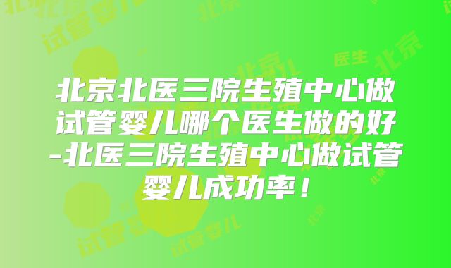 北京北医三院生殖中心做试管婴儿哪个医生做的好-北医三院生殖中心做试管婴儿成功率！