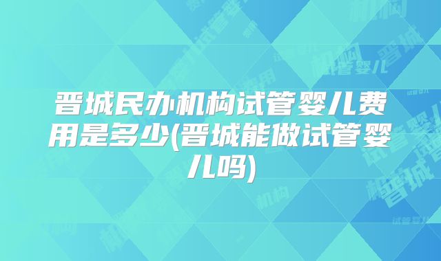 晋城民办机构试管婴儿费用是多少(晋城能做试管婴儿吗)