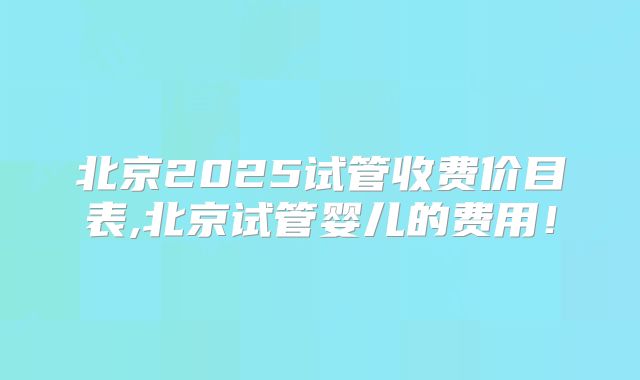 北京2025试管收费价目表,北京试管婴儿的费用！