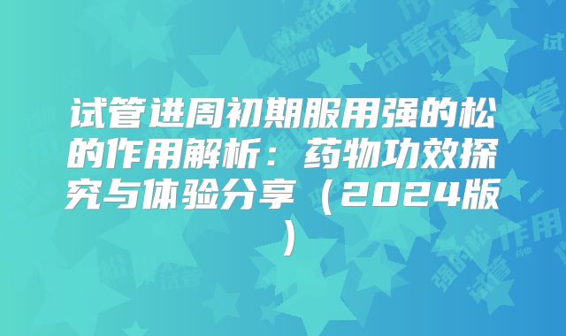 试管进周初期服用强的松的作用解析：药物功效探究与体验分享（2024版）