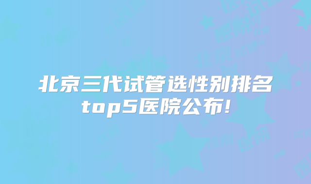 北京三代试管选性别排名top5医院公布!