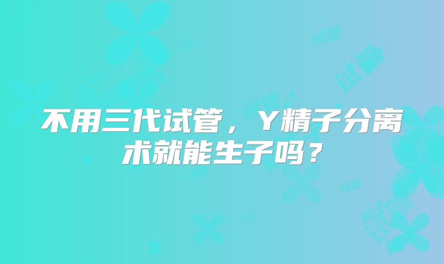 不用三代试管，Y精子分离术就能生子吗？