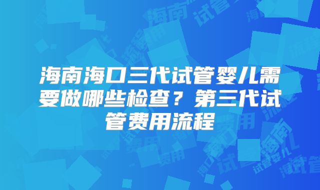海南海口三代试管婴儿需要做哪些检查?第三代试管费用流程
