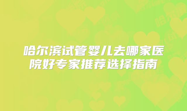 哈尔滨试管婴儿去哪家医院好专家推荐选择指南