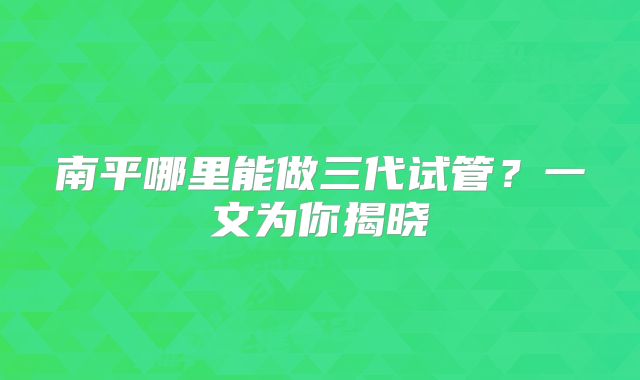 南平哪里能做三代试管？一文为你揭晓